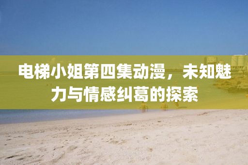 电梯小姐第四集动漫，未知魅力与情感纠葛的探索