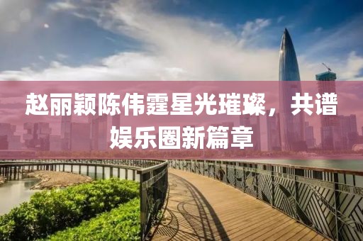 赵丽颖陈伟霆星光璀璨，共谱娱乐圈新篇章