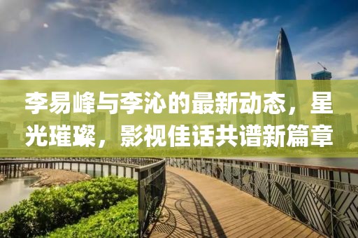 李易峰与李沁的最新动态，星光璀璨，影视佳话共谱新篇章
