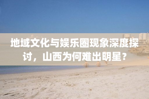 地域文化与娱乐圈现象深度探讨，山西为何难出明星？
