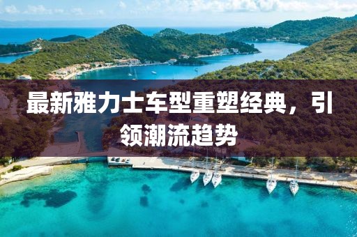 最新雅力士车型重塑经典，引领潮流趋势