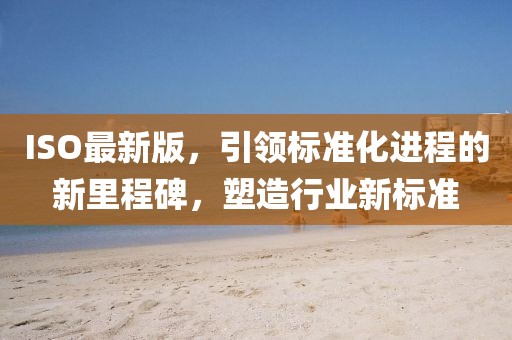 ISO最新版，引领标准化进程的新里程碑，塑造行业新标准