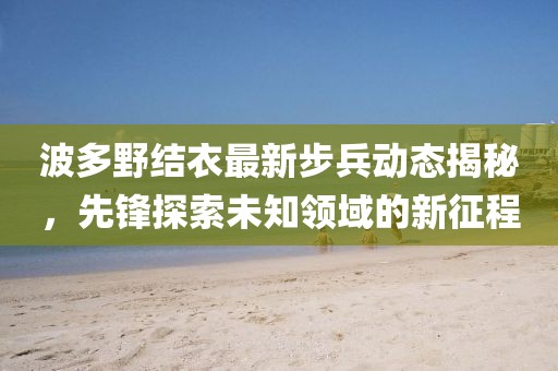 波多野结衣最新步兵动态揭秘，先锋探索未知领域的新征程