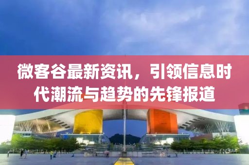 微客谷最新资讯，引领信息时代潮流与趋势的先锋报道