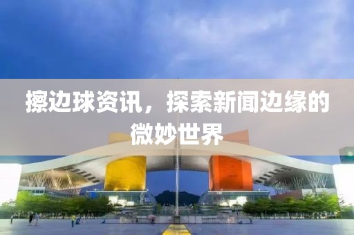 擦边球资讯，探索新闻边缘的微妙世界