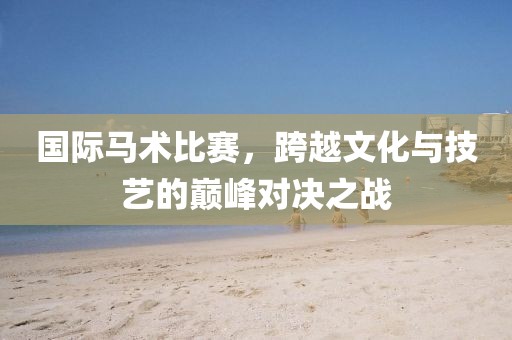 国际马术比赛，跨越文化与技艺的巅峰对决之战