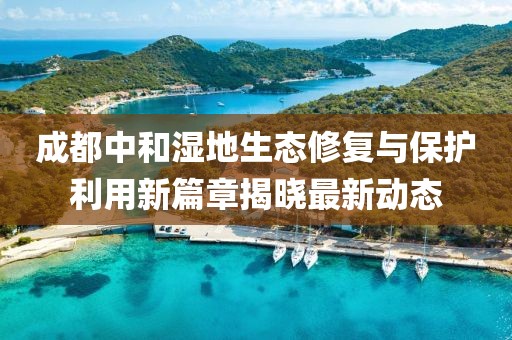 成都中和湿地生态修复与保护利用新篇章揭晓最新动态