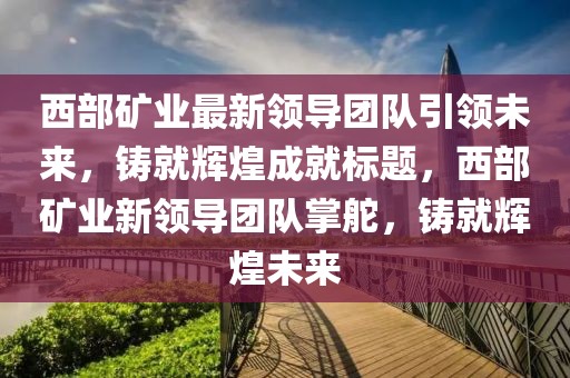 西部矿业最新领导团队引领未来，铸就辉煌成就标题，西部矿业新领导团队掌舵，铸就辉煌未来