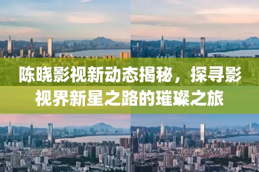 陈晓影视新动态揭秘，探寻影视界新星之路的璀璨之旅
