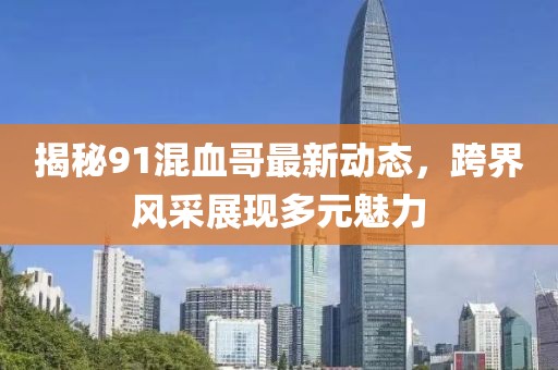 揭秘91混血哥最新动态，跨界风采展现多元魅力