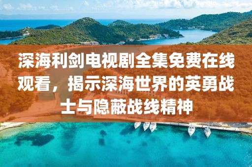 深海利剑电视剧全集免费在线观看，揭示深海世界的英勇战士与隐蔽战线精神
