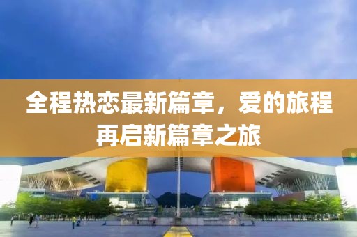 全程热恋最新篇章，爱的旅程再启新篇章之旅