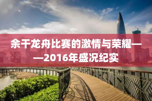 余干龙舟比赛的激情与荣耀——2016年盛况纪实