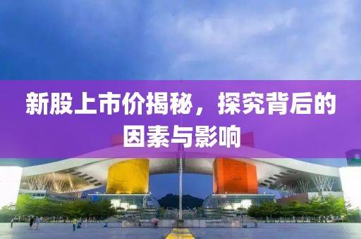 新股上市价揭秘，探究背后的因素与影响