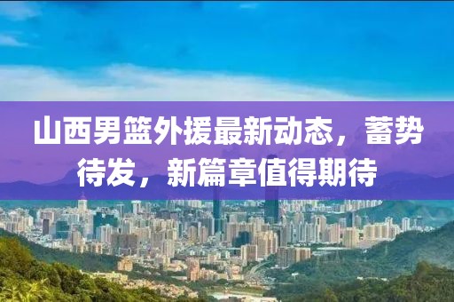 山西男篮外援最新动态，蓄势待发，新篇章值得期待