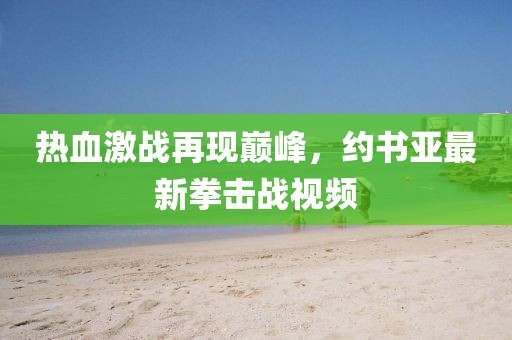 热血激战再现巅峰，约书亚最新拳击战视频