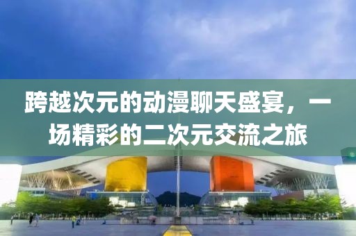 跨越次元的动漫聊天盛宴，一场精彩的二次元交流之旅