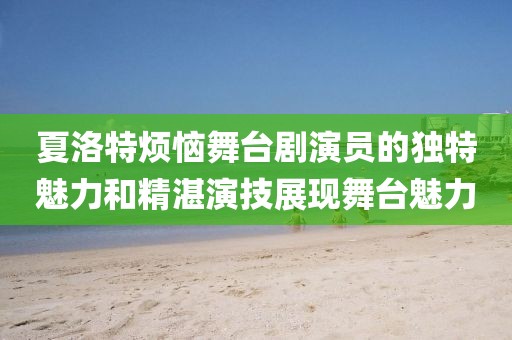 夏洛特烦恼舞台剧演员的独特魅力和精湛演技展现舞台魅力