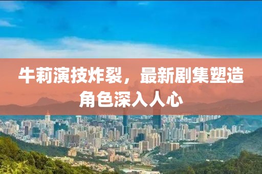 牛莉演技炸裂，最新剧集塑造角色深入人心