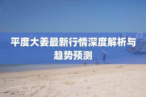 平度大姜最新行情深度解析与趋势预测
