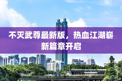 不灭武尊最新版，热血江湖崭新篇章开启