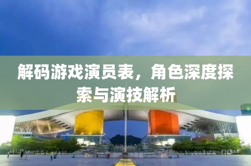 解码游戏演员表，角色深度探索与演技解析