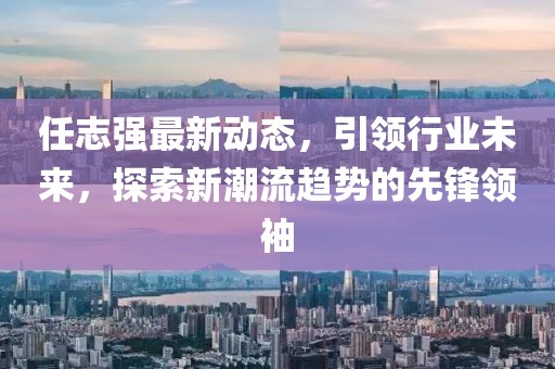 任志强最新动态，引领行业未来，探索新潮流趋势的先锋领袖