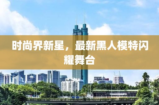 时尚界新星，最新黑人模特闪耀舞台