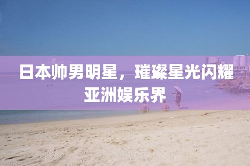 日本帅男明星，璀璨星光闪耀亚洲娱乐界