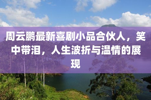 周云鹏最新喜剧小品合伙人，笑中带泪，人生波折与温情的展现
