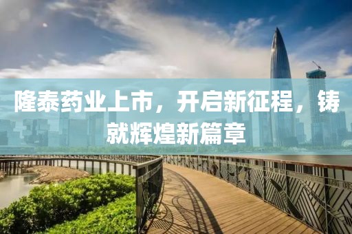 隆泰药业上市，开启新征程，铸就辉煌新篇章