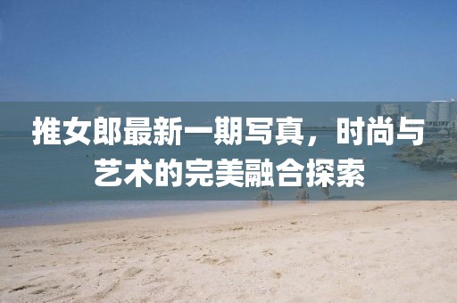 推女郎最新一期写真，时尚与艺术的完美融合探索