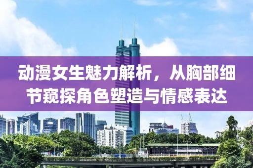 动漫女生魅力解析，从胸部细节窥探角色塑造与情感表达