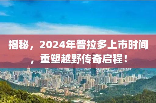 揭秘，2024年普拉多上市时间，重塑越野传奇启程！