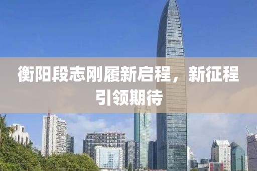 衡阳段志刚履新启程，新征程引领期待