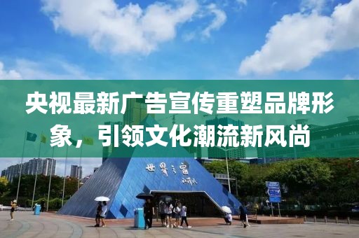 央视最新广告宣传重塑品牌形象，引领文化潮流新风尚