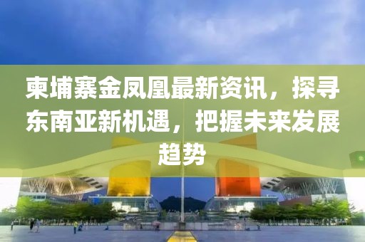 柬埔寨金凤凰最新资讯，探寻东南亚新机遇，把握未来发展趋势