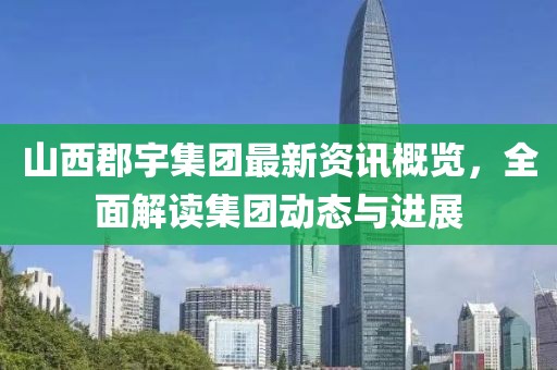 山西郡宇集团最新资讯概览，全面解读集团动态与进展