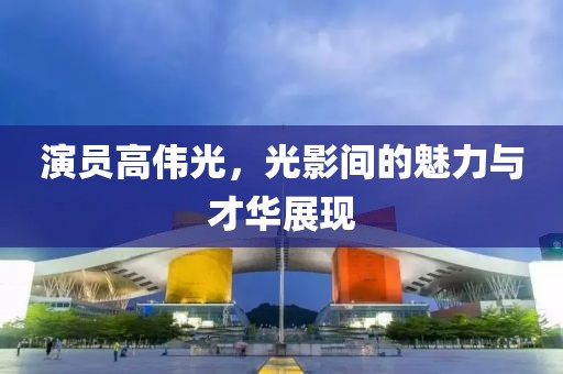 演员高伟光，光影间的魅力与才华展现