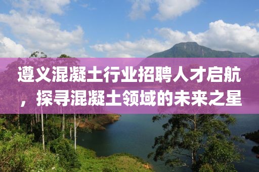 遵义混凝土行业招聘人才启航，探寻混凝土领域的未来之星