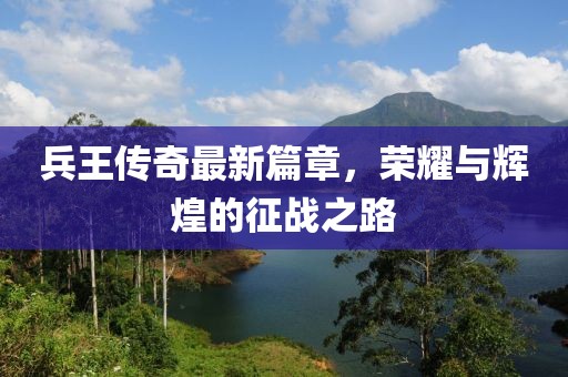 兵王传奇最新篇章，荣耀与辉煌的征战之路