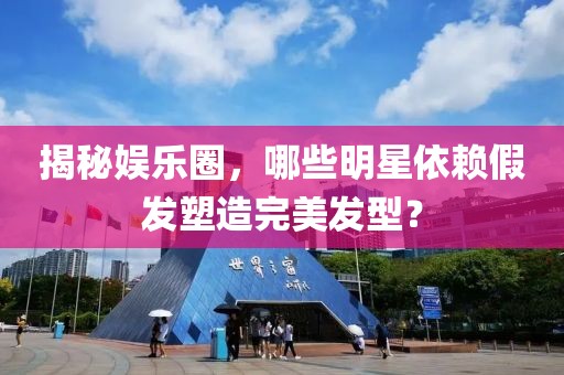揭秘娱乐圈，哪些明星依赖假发塑造完美发型？