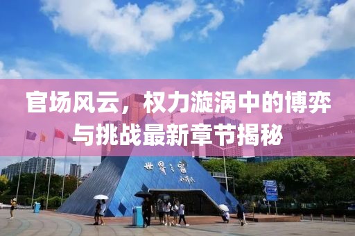 官场风云，权力漩涡中的博弈与挑战最新章节揭秘