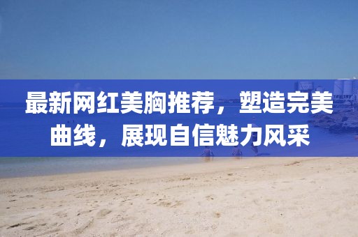 最新网红美胸推荐，塑造完美曲线，展现自信魅力风采