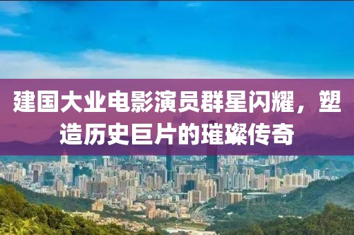 建国大业电影演员群星闪耀，塑造历史巨片的璀璨传奇
