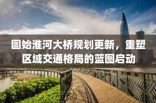 固始淮河大桥规划更新，重塑区域交通格局的蓝图启动