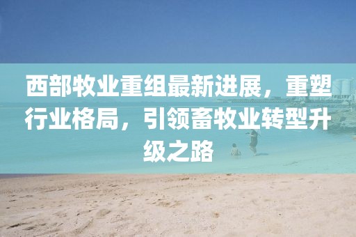 西部牧业重组最新进展，重塑行业格局，引领畜牧业转型升级之路