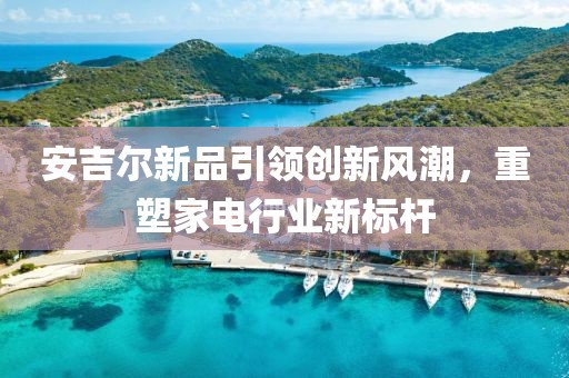 安吉尔新品引领创新风潮，重塑家电行业新标杆