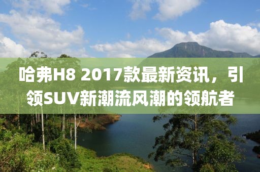 哈弗H8 2017款最新资讯，引领SUV新潮流风潮的领航者