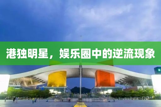 港独明星，娱乐圈中的逆流现象